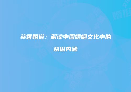 茶香婚俗：解读中国婚姻文化中的茶俗内涵