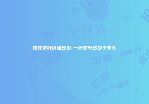 银芽茶叶价格多少-一斤茶叶多少个芽头