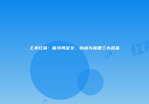 工夫红茶：探寻其定义、特点与福建三大名品