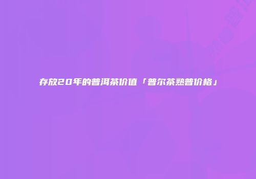 存放20年的普洱茶价值「普尔茶熟普价格」