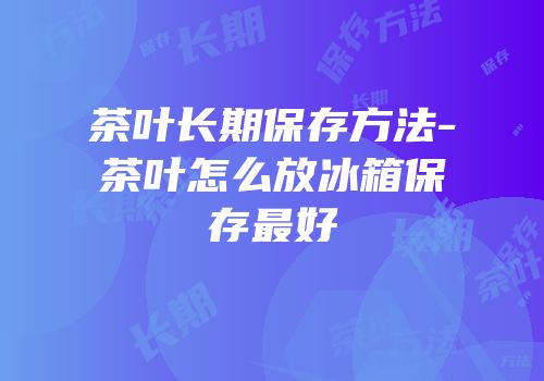 茶叶长期保存方法-茶叶怎么放冰箱保存最好
