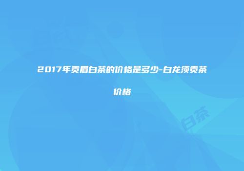 2017年贡眉白茶的价格是多少-白龙须贡茶价格