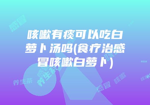 咳嗽有痰可以吃白萝卜汤吗(食疗治感冒咳嗽白萝卜)
