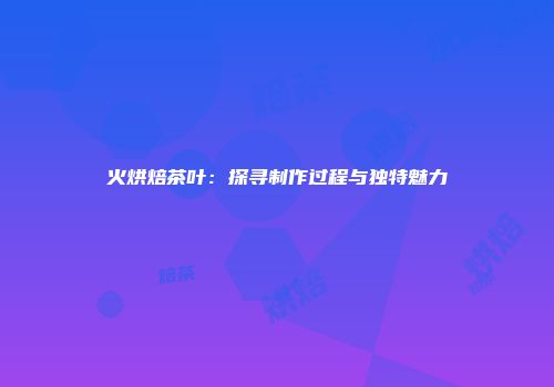 火烘焙茶叶：探寻制作过程与独特魅力