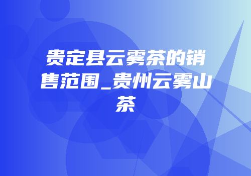 贵定县云雾茶的销售范围_贵州云雾山茶