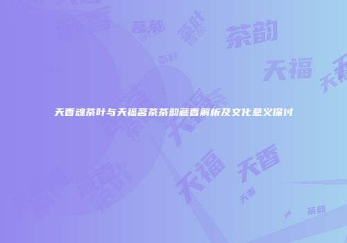 天香魂茶叶与天福茗茶茶韵藏香解析及文化意义探讨