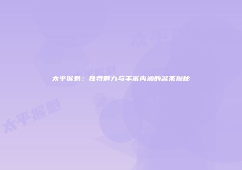太平猴魁：独特魅力与丰富内涵的名茶揭秘