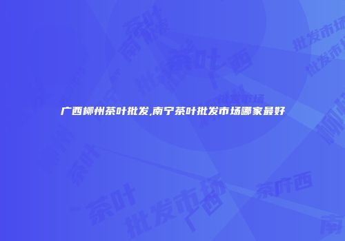 广西柳州茶叶批发,南宁茶叶批发市场哪家最好