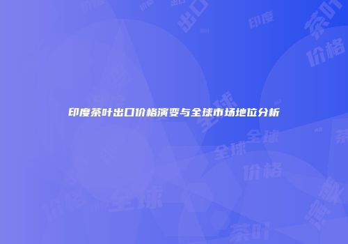 印度茶叶出口价格演变与全球市场地位分析