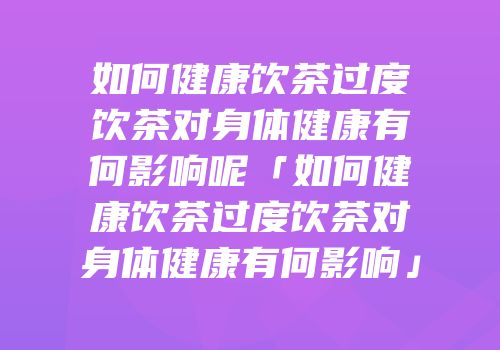 如何健康饮茶过度饮茶对身体健康有何影响呢「如何健康饮茶过度饮茶对身体健康有何影响」