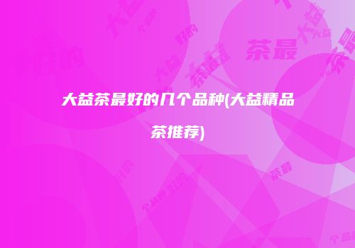 大益茶最好的几个品种(大益精品茶推荐)