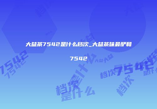 大益茶7542是什么档次_大益茶味最酽和7542