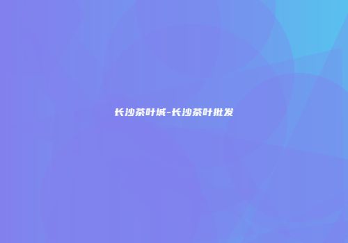 长沙茶叶城-长沙茶叶批发