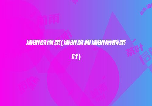 清明前雨茶(清明前和清明后的茶叶)