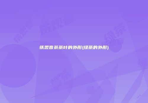 铁观音茶茶叶的外形(绿茶的外形)