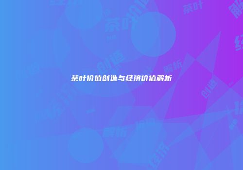 茶叶价值创造与经济价值解析