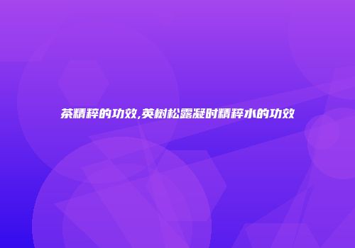 茶精粹的功效,英树松露凝时精粹水的功效