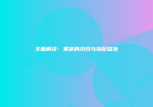 全面解读：黑茶的功效与搭配益处