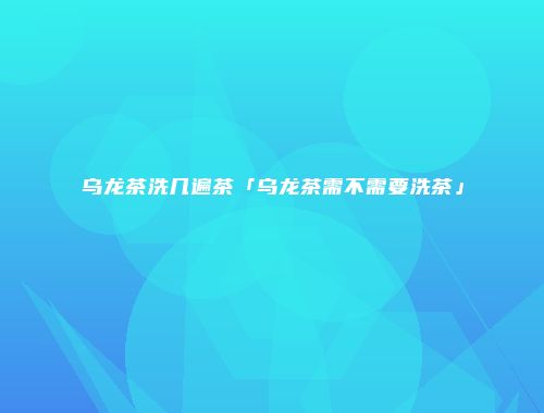 乌龙茶洗几遍茶「乌龙茶需不需要洗茶」