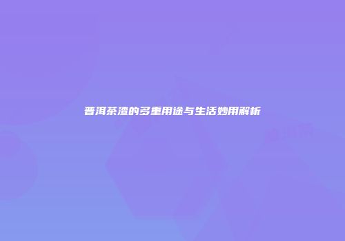 普洱茶渣的多重用途与生活妙用解析