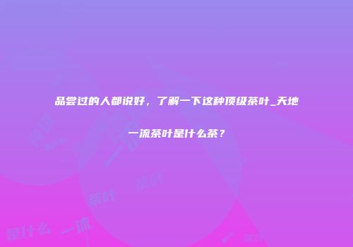 品尝过的人都说好，了解一下这种顶级茶叶_天地一流茶叶是什么茶？