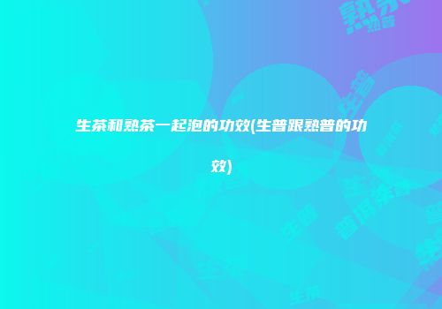 生茶和熟茶一起泡的功效(生普跟熟普的功效)