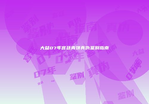大益07年宫廷青饼真伪鉴别指南