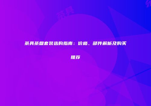 茶具茶盘套装选购指南：价格、部件解析及购买推荐