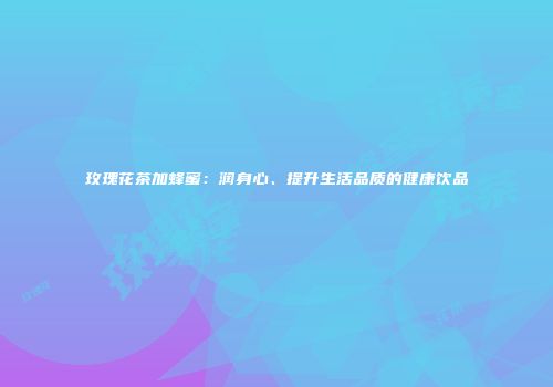 玫瑰花茶加蜂蜜：润身心、提升生活品质的健康饮品