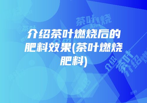 介绍茶叶燃烧后的肥料效果(茶叶燃烧肥料)