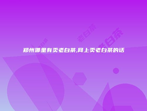 郑州哪里有卖老白茶,网上卖老白茶的话