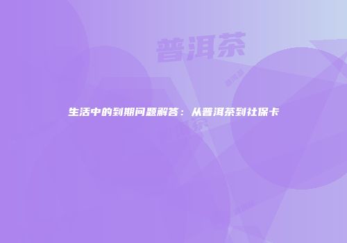 生活中的到期问题解答：从普洱茶到社保卡