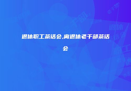 退休职工茶话会,离退休老干部茶话会