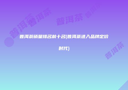 普洱茶销量排名前十名(普洱茶进入品牌定价时代)