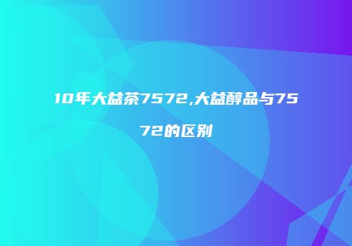 10年大益茶7572,大益醇品与7572的区别