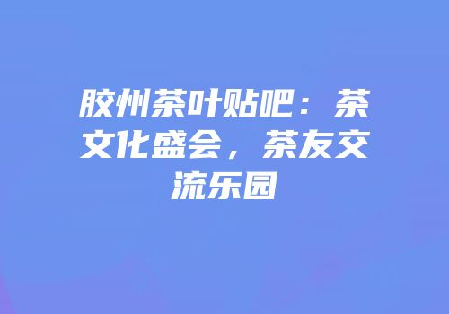 胶州茶叶贴吧：茶文化盛会，茶友交流乐园
