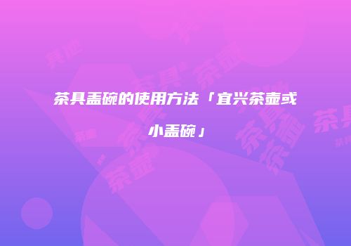 茶具盖碗的使用方法「宜兴茶壶或小盖碗」