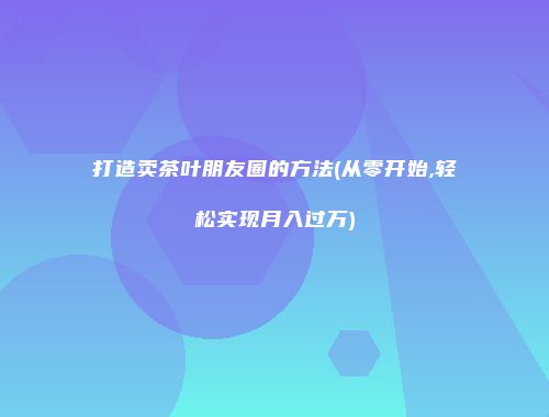 打造卖茶叶朋友圈的方法(从零开始,轻松实现月入过万)