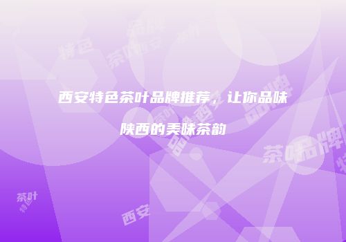 西安特色茶叶品牌推荐，让你品味陕西的美味茶韵