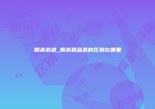 喝茶茶道_喝茶和品茶的区别在哪里