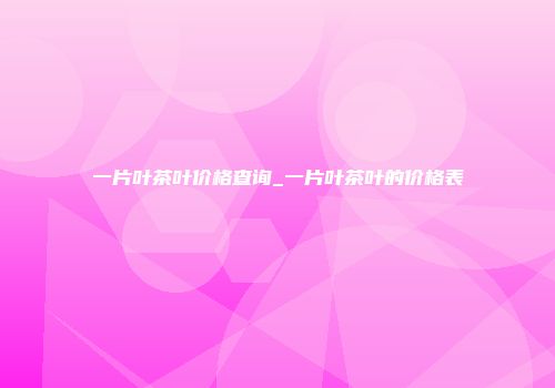 一片叶茶叶价格查询_一片叶茶叶的价格表
