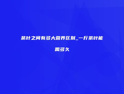 茶叶之间有多大营养区别_一斤茶叶能喝多久