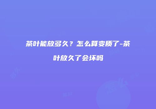 茶叶能放多久？怎么算变质了-茶叶放久了会坏吗
