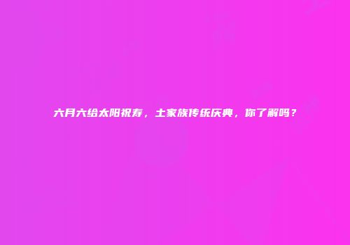 六月六给太阳祝寿，土家族传统庆典，你了解吗？