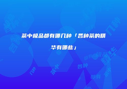 茶中极品都有哪几种「各种茶的精华有哪些」