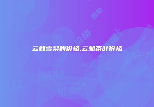 云和雪梨的价格,云和茶叶价格