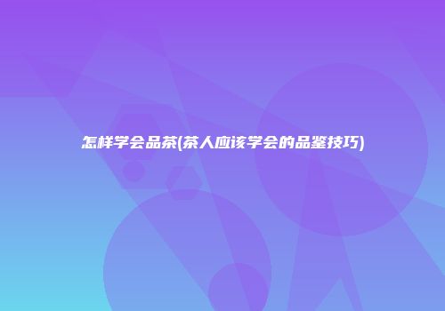 怎样学会品茶(茶人应该学会的品鉴技巧)
