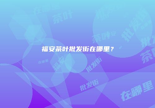 福安茶叶批发街在哪里？