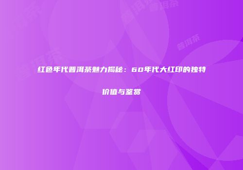 红色年代普洱茶魅力揭秘：60年代大红印的独特价值与鉴赏