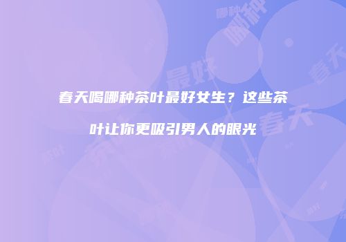 春天喝哪种茶叶最好女生？这些茶叶让你更吸引男人的眼光
